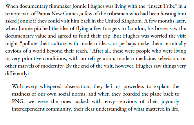 When documentary filmmaker Jonnie Hughes was living with the “Insect Tribe” in a remote part of Papua New Guinea, a few of the tribesmen who had been hosting him asked Jonnie if they could visit him back in the United Kingdom. A few months later, when Jonnie pitched the idea of flying a few foragers to London, his bosses saw the documentary value and agreed to fund their trip. But Hughes was worried the visit might “pollute their culture with modern ideas, or perhaps make them terminally envious of a world beyond their reach.” After all, these were people who were living in very primitive conditions, with no refrigeration, modern medicine, television, or other marvels of modernity. By the end of the visit, however, Hughes saw things very differently: With every whispered observation, they left us powerless to explain the madness of our own social norms, and when they boarded the plane back to PNG, we were the ones racked with envy-envious of their joyously interdependent community, their clear understanding of what mattered in life,