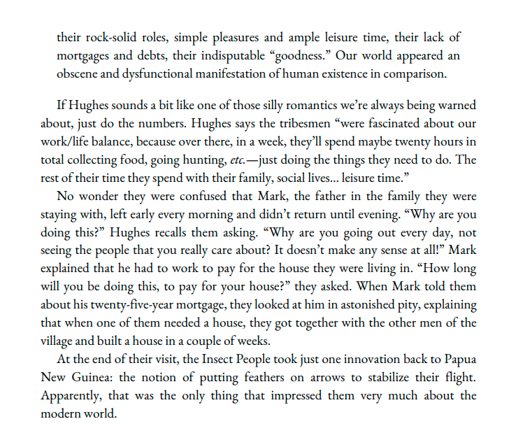  their rock-solid roles, simple pleasures and ample leisure time, their lack of mortgages and debts, their indisputable “goodness.” Our world appeared an obscene and dysfunctional manifestation of human existence in comparison. If Hughes sounds a bit like one of those silly romantics we're always being warned about, just do the numbers. Hughes says the tribesmen “were fascinated about our work/life balance, because over there, in a week, they'll spend maybe twenty hours in total collecting food, going hunting, etc.—just doing the things they need to do. The rest of their time they spend with their family, social lives... leisure time.” No wonder they were confused that Mark, the father in the family they were staying with, left early every morning and didn't return until evening. “Why are you doing this?” Hughes recalls them asking. “Why are you going out every day, not seeing the people that you really care about? It doesn't make any sense at all!” Mark explained that he had to work to pay for the house they were living in. “How long will you be doing this, to pay for your house?” they asked. When Mark told them about his twenty-five-year mortgage, they looked at him in astonished pity, explaining that when one of them needed a house, they got together with the other men of the village and built a house in a couple of weeks. At the end of their visit, the Insect People took just one innovation back to Papua New Guinea: the notion of putting feathers on arrows to stabilize their flight. Apparently, that was the only thing that impressed them very much about the modern world.